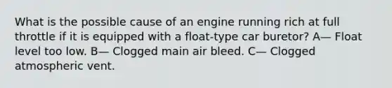 What is the possible cause of an engine running rich at full throttle if it is equipped with a float-type car buretor? A— Float level too low. B— Clogged main air bleed. C— Clogged atmospheric vent.