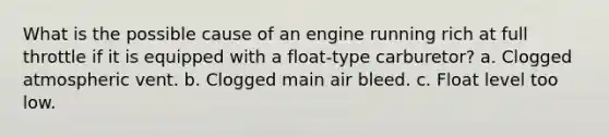 What is the possible cause of an engine running rich at full throttle if it is equipped with a float-type carburetor? a. Clogged atmospheric vent. b. Clogged main air bleed. c. Float level too low.