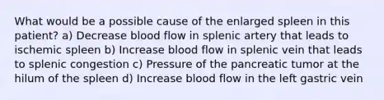 What would be a possible cause of the enlarged spleen in this patient? a) Decrease blood flow in splenic artery that leads to ischemic spleen b) Increase blood flow in splenic vein that leads to splenic congestion c) Pressure of the pancreatic tumor at the hilum of the spleen d) Increase blood flow in the left gastric vein