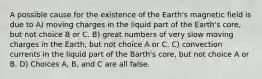 A possible cause for the existence of the Earth's magnetic field is due to A) moving charges in the liquid part of the Earth's core, but not choice B or C. B) great numbers of very slow moving charges in the Earth, but not choice A or C. C) convection currents in the liquid part of the Barth's core, but not choice A or B. D) Choices A, B, and C are all false.