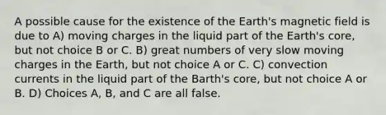 A possible cause for the existence of the Earth's magnetic field is due to A) moving charges in the liquid part of the Earth's core, but not choice B or C. B) great numbers of very slow moving charges in the Earth, but not choice A or C. C) convection currents in the liquid part of the Barth's core, but not choice A or B. D) Choices A, B, and C are all false.