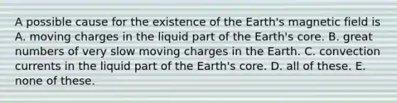 A possible cause for the existence of the Earth's magnetic field is A. moving charges in the liquid part of the Earth's core. B. great numbers of very slow moving charges in the Earth. C. convection currents in the liquid part of the Earth's core. D. all of these. E. none of these.