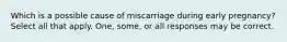 Which is a possible cause of miscarriage during early pregnancy? Select all that apply. One, some, or all responses may be correct.