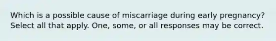 Which is a possible cause of miscarriage during early pregnancy? Select all that apply. One, some, or all responses may be correct.