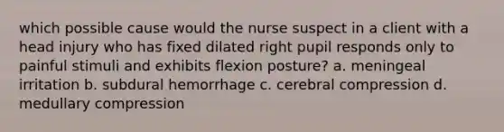 which possible cause would the nurse suspect in a client with a head injury who has fixed dilated right pupil responds only to painful stimuli and exhibits flexion posture? a. meningeal irritation b. subdural hemorrhage c. cerebral compression d. medullary compression