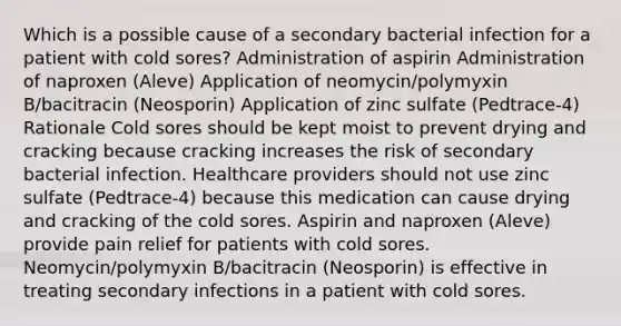 Which is a possible cause of a secondary bacterial infection for a patient with cold sores? Administration of aspirin Administration of naproxen (Aleve) Application of neomycin/polymyxin B/bacitracin (Neosporin) Application of zinc sulfate (Pedtrace-4) Rationale Cold sores should be kept moist to prevent drying and cracking because cracking increases the risk of secondary bacterial infection. Healthcare providers should not use zinc sulfate (Pedtrace-4) because this medication can cause drying and cracking of the cold sores. Aspirin and naproxen (Aleve) provide pain relief for patients with cold sores. Neomycin/polymyxin B/bacitracin (Neosporin) is effective in treating secondary infections in a patient with cold sores.