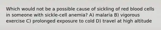 Which would not be a possible cause of sickling of red blood cells in someone with sickle-cell anemia? A) malaria B) vigorous exercise C) prolonged exposure to cold D) travel at high altitude