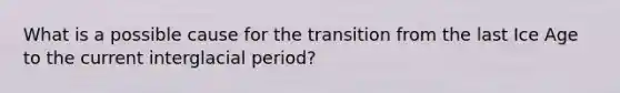 What is a possible cause for the transition from the last Ice Age to the current interglacial period?