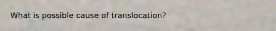 What is possible cause of translocation?