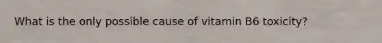 What is the only possible cause of vitamin B6 toxicity?