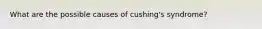 What are the possible causes of cushing's syndrome?