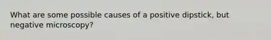 What are some possible causes of a positive dipstick, but negative microscopy?