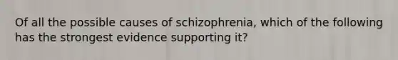 Of all the possible causes of schizophrenia, which of the following has the strongest evidence supporting it?