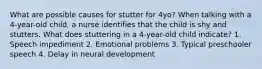 What are possible causes for stutter for 4yo? When talking with a 4-year-old child, a nurse identifies that the child is shy and stutters. What does stuttering in a 4-year-old child indicate? 1. Speech impediment 2. Emotional problems 3. Typical preschooler speech 4. Delay in neural development