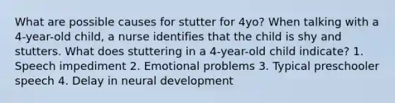 What are possible causes for stutter for 4yo? When talking with a 4-year-old child, a nurse identifies that the child is shy and stutters. What does stuttering in a 4-year-old child indicate? 1. Speech impediment 2. Emotional problems 3. Typical preschooler speech 4. Delay in neural development