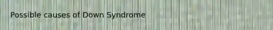 Possible causes of Down Syndrome