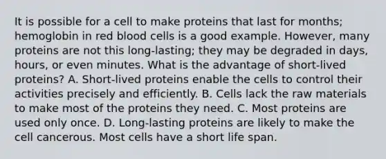 It is possible for a cell to make proteins that last for months; hemoglobin in red blood cells is a good example. However, many proteins are not this long-lasting; they may be degraded in days, hours, or even minutes. What is the advantage of short-lived proteins? A. Short-lived proteins enable the cells to control their activities precisely and efficiently. B. Cells lack the raw materials to make most of the proteins they need. C. Most proteins are used only once. D. Long-lasting proteins are likely to make the cell cancerous. Most cells have a short life span.