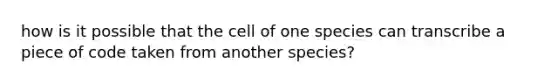 how is it possible that the cell of one species can transcribe a piece of code taken from another species?