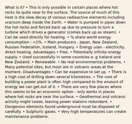 What is it? • This is only possible in certain places where hot rocks lie quite near to the surface. The source of much of this heat is the slow decay of various radioactive elements including uranium deep inside the Earth. • Water is pumped in pipes down the hot rocks and forced back up due to pressure to turn a turbine which drives a generator (comes back up as steam). • Can be used directly for heating. • % share world energy consumption - <1%. • Main producers - Japan, New Zealand, Russian Federation, Iceland, Hungary. • Energy uses - electricity, direct heating. Advantages • Free. • Potentially infinite energy supply. • Used successfully in some countries e..g Iceland and New Zealand. • Renewable. • No real environmental problems. • Many potential sites, but most are in volcanic areas at the moment. Disadvantages • Can be expensive to set up. • There is a high cost of drilling down several kilometres. • The cost of building a power plant is often high compared to the amount of energy we can get out of it. • There are very few places where this seems to be an economic option - only works in places where hot rocks are near the surface. • Geothermal and volcanic activity might cease, leaving power stations redundant. • Dangerous elements found underground must be disposed of carefully. • Sulphuric gases. • Very high temperatures can create maintenance problems.