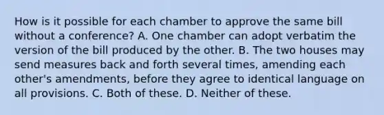 How is it possible for each chamber to approve the same bill without a conference? A. One chamber can adopt verbatim the version of the bill produced by the other. B. The two houses may send measures back and forth several times, amending each other's amendments, before they agree to identical language on all provisions. C. Both of these. D. Neither of these.