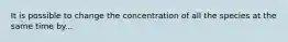 It is possible to change the concentration of all the species at the same time by...