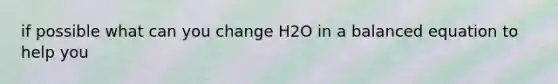 if possible what can you change H2O in a balanced equation to help you