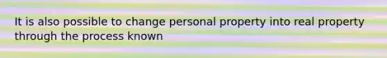 It is also possible to change personal property into real property through the process known