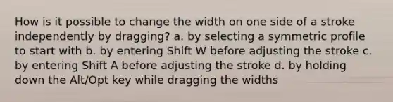 How is it possible to change the width on one side of a stroke independently by dragging? a. by selecting a symmetric profile to start with b. by entering Shift W before adjusting the stroke c. by entering Shift A before adjusting the stroke d. by holding down the Alt/Opt key while dragging the widths