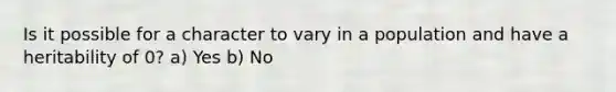 Is it possible for a character to vary in a population and have a heritability of 0? a) Yes b) No