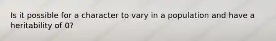 Is it possible for a character to vary in a population and have a heritability of 0?