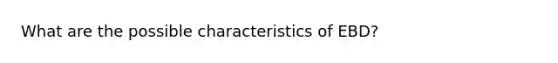 What are the possible characteristics of EBD?