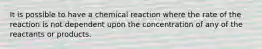 It is possible to have a chemical reaction where the rate of the reaction is not dependent upon the concentration of any of the reactants or products.