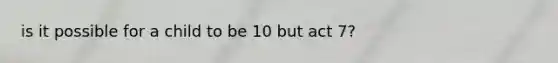 is it possible for a child to be 10 but act 7?