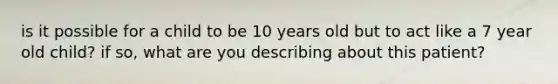 is it possible for a child to be 10 years old but to act like a 7 year old child? if so, what are you describing about this patient?