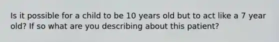 Is it possible for a child to be 10 years old but to act like a 7 year old? If so what are you describing about this patient?