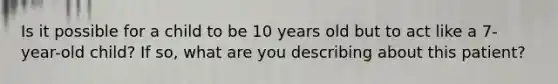 Is it possible for a child to be 10 years old but to act like a 7-year-old child? If so, what are you describing about this patient?