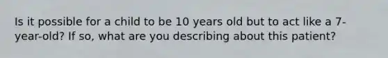 Is it possible for a child to be 10 years old but to act like a 7-year-old? If so, what are you describing about this patient?