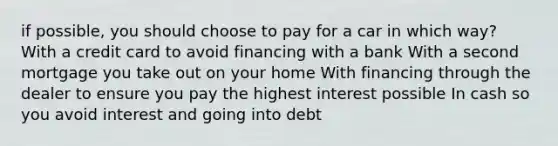 if possible, you should choose to pay for a car in which way? With a credit card to avoid financing with a bank With a second mortgage you take out on your home With financing through the dealer to ensure you pay the highest interest possible In cash so you avoid interest and going into debt