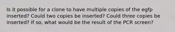 Is it possible for a clone to have multiple copies of the egfp inserted? Could two copies be inserted? Could three copies be inserted? If so, what would be the result of the PCR screen?