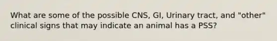 What are some of the possible CNS, GI, Urinary tract, and "other" clinical signs that may indicate an animal has a PSS?