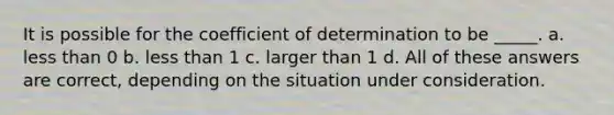 It is possible for the coefficient of determination to be _____. a. less than 0 b. less than 1 c. larger than 1 d. All of these answers are correct, depending on the situation under consideration.