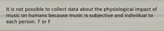 It is not possible to collect data about the physiological impact of music on humans because music is subjective and individual to each person. T or F