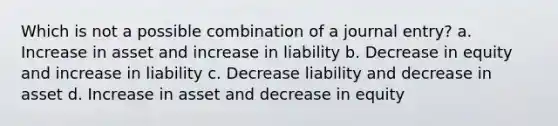 Which is not a possible combination of a journal entry? a. Increase in asset and increase in liability b. Decrease in equity and increase in liability c. Decrease liability and decrease in asset d. Increase in asset and decrease in equity