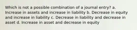 Which is not a possible combination of a journal entry? a. Increase in assets and increase in liability b. Decrease in equity and increase in liability c. Decrease in liability and decrease in asset d. Increase in asset and decrease in equity