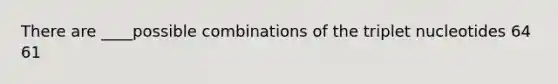 There are ____possible combinations of the triplet nucleotides 64 61