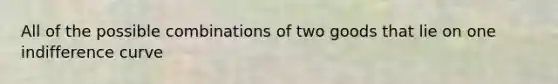 All of the possible combinations of two goods that lie on one indifference curve