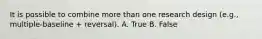 It is possible to combine more than one research design (e.g., multiple-baseline + reversal). A. True B. False