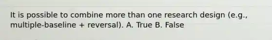 It is possible to combine more than one research design (e.g., multiple-baseline + reversal). A. True B. False