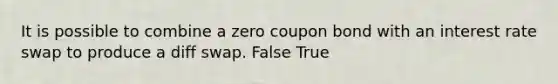 It is possible to combine a zero coupon bond with an interest rate swap to produce a diff swap. False True