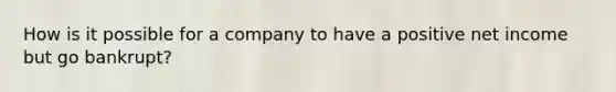 How is it possible for a company to have a positive net income but go bankrupt?